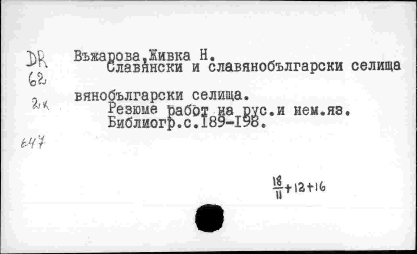 ﻿ВъжароваДивка H.
Славянски и славянобългарски селища вянобългарски селища.
Резюме работ на рус.и нем.яз.
Библиогр.с.189-190.
67/
^+12 + 1Ь